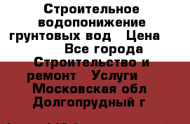 Строительное водопонижение грунтовых вод › Цена ­ 270 - Все города Строительство и ремонт » Услуги   . Московская обл.,Долгопрудный г.